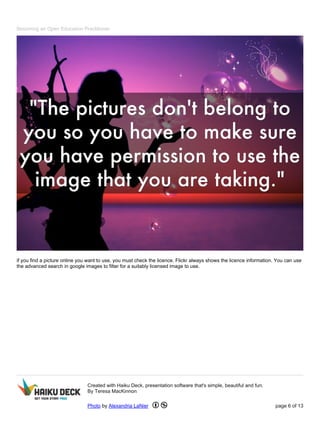 Becoming an Open Education Practitioner
if you find a picture online you want to use, you must check the licence. Flickr always shows the licence information. You can use
the advanced search in google images to filter for a suitably licensed image to use.
Created with Haiku Deck, presentation software that's simple, beautiful and fun.
By Teresa MacKinnon
Photo by Alexandria LaNier page 6 of 13
 