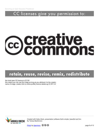 Becoming an Open Education Practitioner
the most open CC licence is CC BY
this means you can use the image as long as you attribute it to the creator:
name of image, creator (link to online profile) licence details eg CC BY 4.0
Created with Haiku Deck, presentation software that's simple, beautiful and fun.
By Teresa MacKinnon
Photo by dgermony page 8 of 13
 