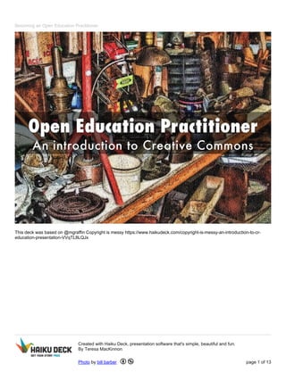 Becoming an Open Education Practitioner
This deck was based on @mgraffin Copyright is messy https://www.haikudeck.com/copyright-is-messy-an-introduction-to-cr-
education-presentation-VVqTL8LQJx
Created with Haiku Deck, presentation software that's simple, beautiful and fun.
By Teresa MacKinnon
Photo by bill barber page 1 of 13
 
