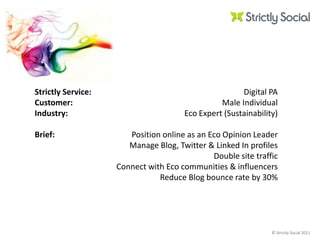 Strictly Service:Customer:Industry: Brief: Digital PAMale IndividualEco Expert (Sustainability)Position online as an Eco Opinion Leader Manage Blog, Twitter & Linked In profilesDouble site trafficConnect with Eco communities & influencersReduce Blog bounce rate by 30% 