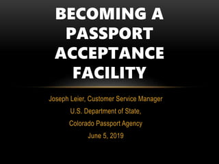 Joseph Leier, Customer Service Manager
U.S. Department of State,
Colorado Passport Agency
June 5, 2019
BECOMING A
PASSPORT
ACCEPTANCE
FACILITY
 