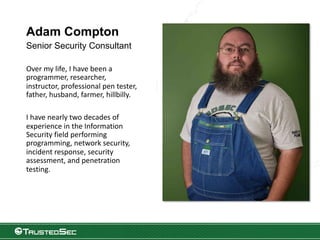Adam Compton
Senior Security Consultant
Over my life, I have been a
programmer, researcher,
instructor, professional pen tester,
father, husband, farmer, hillbilly.
I have nearly two decades of
experience in the Information
Security field performing
programming, network security,
incident response, security
assessment, and penetration
testing.
 