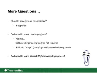 More Questions…
• Should I stay general or specialize?
• It depends
• Do I need to know how to program?
• Yes/No…
• Software Engineering degree not required
• Ability to “script” (bash/python/powershell) very useful
• Do I need to learn <insert OS/hardware/topic/etc..>?
 