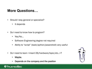 More Questions…
• Should I stay general or specialize?
• It depends
• Do I need to know how to program?
• Yes/No…
• Software Engineering degree not required
• Ability to “script” (bash/python/powershell) very useful
• Do I need to learn <insert OS/hardware/topic/etc..>?
• Maybe.
• Depends on the company and the position
 