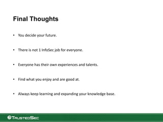Final Thoughts
• You decide your future.
• There is not 1 InfoSec job for everyone.
• Everyone has their own experiences and talents.
• Find what you enjoy and are good at.
• Always keep learning and expanding your knowledge base.
 
