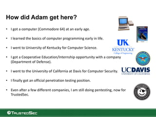 How did Adam get here?
• I got a computer (Commodore 64) at an early age.
• I learned the basics of computer programming early in life.
• I went to University of Kentucky for Computer Science.
• I got a Cooperative Education/Internship opportunity with a company
(Department of Defense).
• I went to the University of California at Davis for Computer Security.
• I finally got an official penetration testing position.
• Even after a few different companies, I am still doing pentesting, now for
TrustedSec.
 
