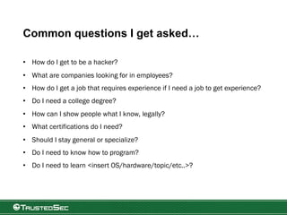 Common questions I get asked…
• How do I get to be a hacker?
• What are companies looking for in employees?
• How do I get a job that requires experience if I need a job to get experience?
• Do I need a college degree?
• How can I show people what I know, legally?
• What certifications do I need?
• Should I stay general or specialize?
• Do I need to know how to program?
• Do I need to learn <insert OS/hardware/topic/etc..>?
 