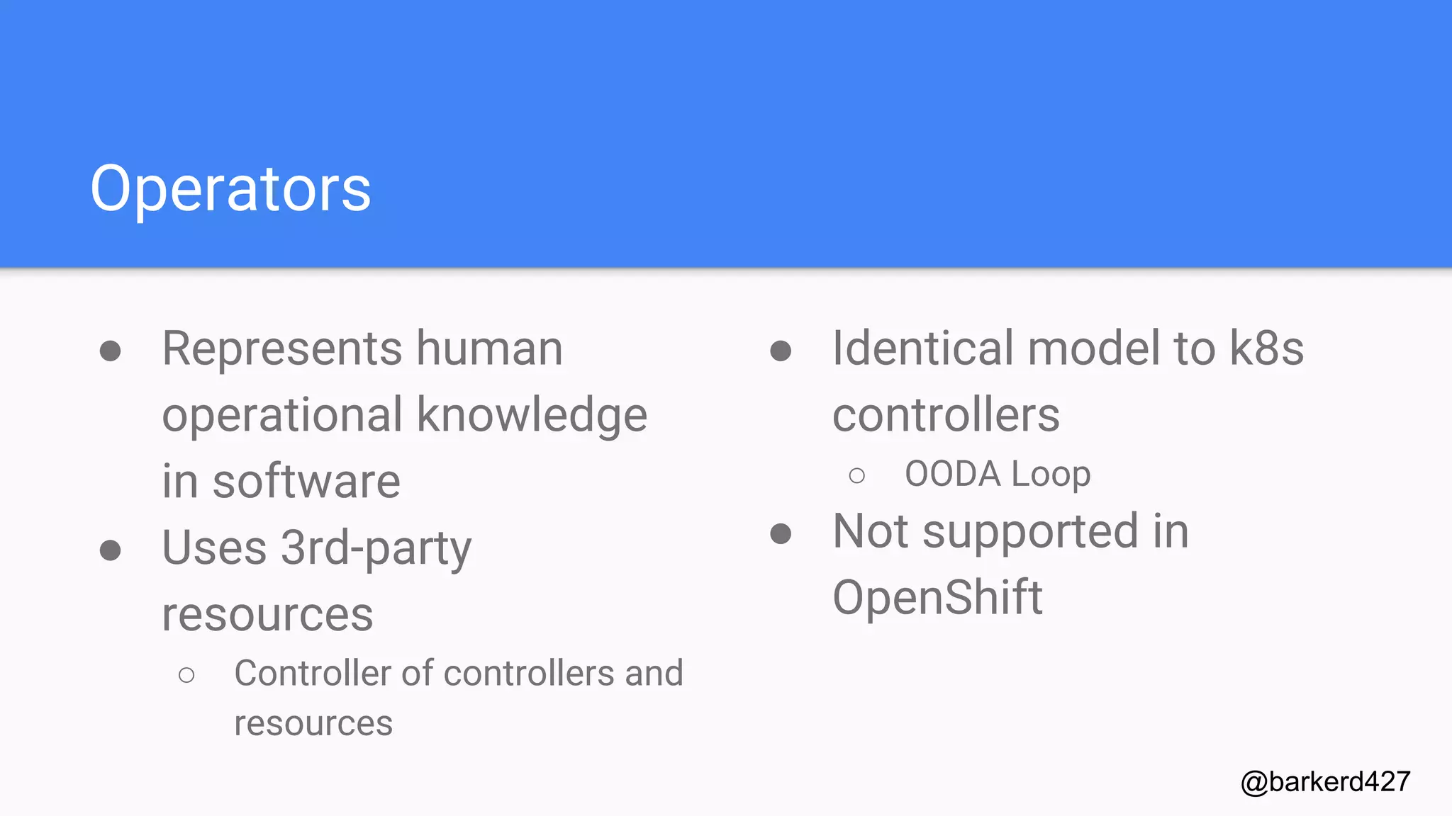 Operators
● Represents human
operational knowledge
in software
● Uses 3rd-party
resources
○ Controller of controllers and
resources
@barkerd427
● Identical model to k8s
controllers
○ OODA Loop
● Not supported in
OpenShift
 
