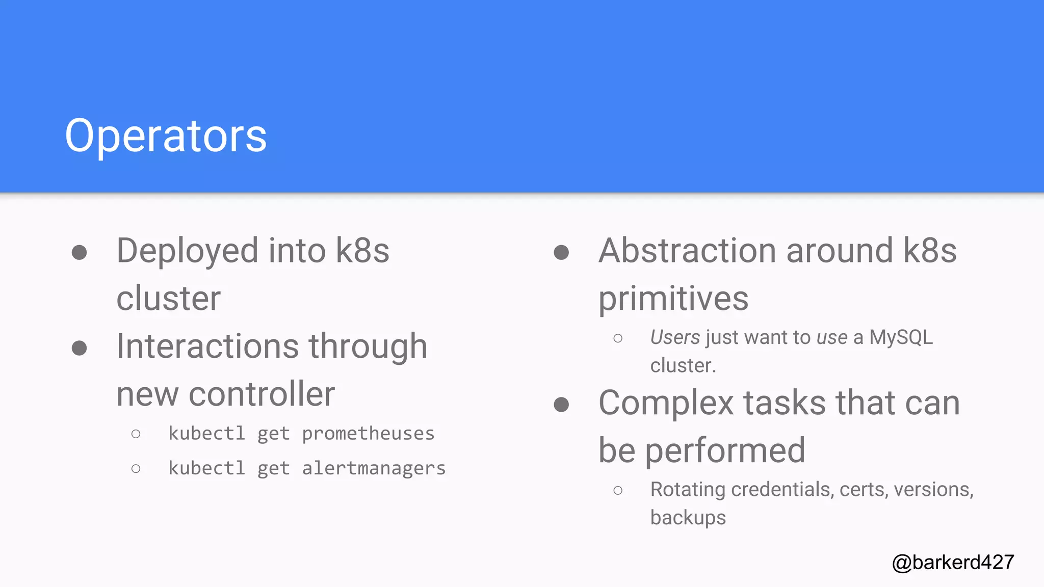 Operators
● Deployed into k8s
cluster
● Interactions through
new controller
○ kubectl get prometheuses
○ kubectl get alertmanagers
@barkerd427
● Abstraction around k8s
primitives
○ Users just want to use a MySQL
cluster.
● Complex tasks that can
be performed
○ Rotating credentials, certs, versions,
backups
 