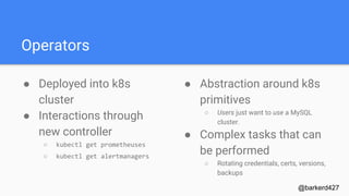 Operators
● Deployed into k8s
cluster
● Interactions through
new controller
○ kubectl get prometheuses
○ kubectl get alertmanagers
@barkerd427
● Abstraction around k8s
primitives
○ Users just want to use a MySQL
cluster.
● Complex tasks that can
be performed
○ Rotating credentials, certs, versions,
backups
 