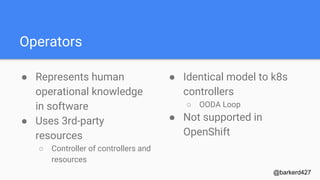 Operators
● Represents human
operational knowledge
in software
● Uses 3rd-party
resources
○ Controller of controllers and
resources
@barkerd427
● Identical model to k8s
controllers
○ OODA Loop
● Not supported in
OpenShift
 