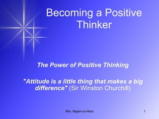 Becoming a Positive Thinker The Power of Positive Thinking &quot;Attitude is a little thing that makes a big difference&quot;  (Sir Winston Churchill) Mrs. Najam-un-Nisa 