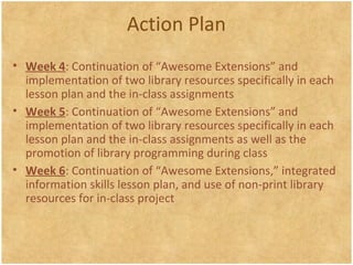 Action Plan
• Week 4: Continuation of “Awesome Extensions” and
implementation of two library resources specifically in each
lesson plan and the in-class assignments
• Week 5: Continuation of “Awesome Extensions” and
implementation of two library resources specifically in each
lesson plan and the in-class assignments as well as the
promotion of library programming during class
• Week 6: Continuation of “Awesome Extensions,” integrated
information skills lesson plan, and use of non-print library
resources for in-class project
 