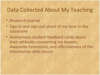 Data Collected About My Teaching
• Research journal
• Sign-in and sign-out sheet of my time in the
classroom
• Anonymous student feedback cards about
their attitudes concerning my lessons,
Awesome Extensions, and effectiveness of the
information skills lesson
 