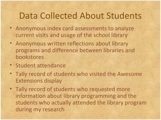Data Collected About Students
• Anonymous index card assessments to analyze
current visits and usage of the school library
• Anonymous written reflections about library
programs and difference between libraries and
bookstores
• Student attendance
• Tally record of students who visited the Awesome
Extensions display
• Tally record of students who requested more
information about library programming and the
students who actually attended the library program
during my research
 