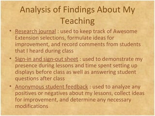 Analysis of Findings About My
Teaching
• Research journal : used to keep track of Awesome
Extension selections, formulate ideas for
improvement, and record comments from students
that I heard during class
• Sign-in and sign-out sheet : used to demonstrate my
presence during lessons and time spent setting up
displays before class as well as answering student
questions after class
• Anonymous student feedback : used to analyze any
positives or negatives about my lessons, collect ideas
for improvement, and determine any necessary
modifications
 