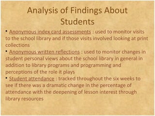 Analysis of Findings About
Students

Anonymous index card assessments : used to monitor visits
to the school library and if those visits involved looking at print
collections

Anonymous written reflections : used to monitor changes in
student personal views about the school library in general in
addition to library programs and programming and
perceptions of the role it plays

Student attendance : tracked throughout the six weeks to
see if there was a dramatic change in the percentage of
attendance with the deepening of lesson interest through
library resources
 