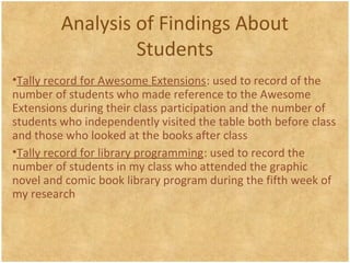 Analysis of Findings About
Students
•Tally record for Awesome Extensions: used to record of the
number of students who made reference to the Awesome
Extensions during their class participation and the number of
students who independently visited the table both before class
and those who looked at the books after class
•Tally record for library programming: used to record the
number of students in my class who attended the graphic
novel and comic book library program during the fifth week of
my research
 