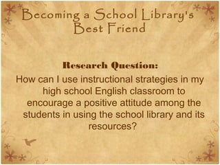 Becoming a School Library's
Best Friend
Research Question:
How can I use instructional strategies in my
high school English classroom to
encourage a positive attitude among the
students in using the school library and its
resources?
 