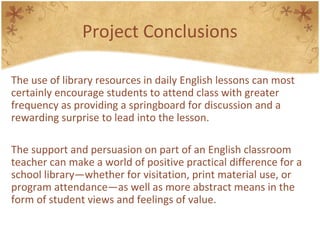 Project Conclusions
The use of library resources in daily English lessons can most
certainly encourage students to attend class with greater
frequency as providing a springboard for discussion and a
rewarding surprise to lead into the lesson.
The support and persuasion on part of an English classroom
teacher can make a world of positive practical difference for a
school library—whether for visitation, print material use, or
program attendance—as well as more abstract means in the
form of student views and feelings of value.
 