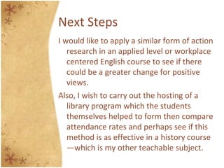 Next Steps
I would like to apply a similar form of action
research in an applied level or workplace
centered English course to see if there
could be a greater change for positive
views.
Also, I wish to carry out the hosting of a
library program which the students
themselves helped to form then compare
attendance rates and perhaps see if this
method is as effective in a history course
—which is my other teachable subject.
 
