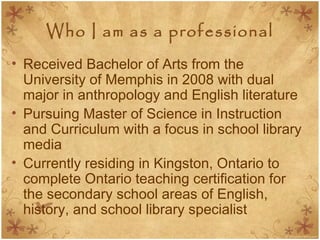 Who I am as a professional
• Received Bachelor of Arts from the
University of Memphis in 2008 with dual
major in anthropology and English literature
• Pursuing Master of Science in Instruction
and Curriculum with a focus in school library
media
• Currently residing in Kingston, Ontario to
complete Ontario teaching certification for
the secondary school areas of English,
history, and school library specialist
 