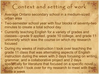 Context and setting of work
• Average Ontario secondary school in a medium-sized
urban area
• Two-semester school year with four blocks of seventy-two
minutes to create a total school day
• Currently teaching English for a variety of grades and
classes—grade 9 applied, grade 10 college, and grade 11
university which was the course on which my research
focused
• During my weeks of instruction I took over teaching the
grade 11 class that was alternating aspects of English
instruction during the week with 3 days focusing on writing,
grammar, and a collaborative project and 2 days
specifically for literature that focused on a specific novel
study which I took over for my research to meet with them
twice a week
 