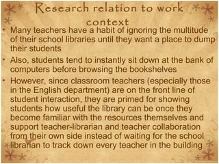 Research relation to work
context
• Many teachers have a habit of ignoring the multitude
of their school libraries until they want a place to dump
their students
• Also, students tend to instantly sit down at the bank of
computers before browsing the bookshelves
• However, since classroom teachers (especially those
in the English department) are on the front line of
student interaction, they are primed for showing
students how useful the library can be once they
become familiar with the resources themselves and
support teacher-librarian and teacher collaboration
from their own side instead of waiting for the school
librarian to track down every teacher in the building
 