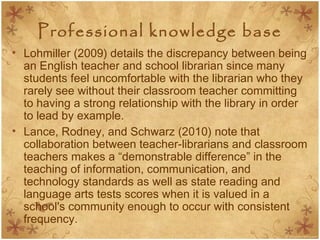 Professional knowledge base
• Lohmiller (2009) details the discrepancy between being
an English teacher and school librarian since many
students feel uncomfortable with the librarian who they
rarely see without their classroom teacher committing
to having a strong relationship with the library in order
to lead by example.
• Lance, Rodney, and Schwarz (2010) note that
collaboration between teacher-librarians and classroom
teachers makes a “demonstrable difference” in the
teaching of information, communication, and
technology standards as well as state reading and
language arts tests scores when it is valued in a
school's community enough to occur with consistent
frequency.
 