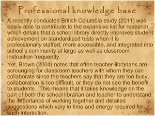 Professional knowledge base
• A recently conducted British Columbia study (2011) was
easily able to contribute to the expansive list for research
which details that a school library directly improves student
achievement on standardized tests when it is
professionally staffed, more accessible, and integrated into
school's community at large as well as classroom
instruction frequently.
• Yet, Brown (2004) notes that often teacher-librarians are
scrounging for classroom teachers with whom they can
collaborate since the teachers say that they are too busy,
collaboration is too difficult, or they do not see the benefit
to students. This means that it takes knowledge on the
part of both the school librarian and teacher to understand
the importance of working together and detailed
suggestions which vary in time and energy required for
such interaction.
 