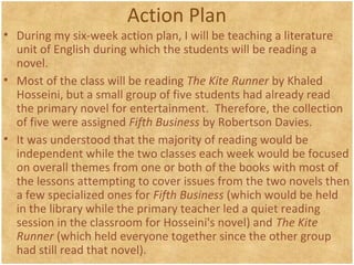 Action Plan
• During my six-week action plan, I will be teaching a literature
unit of English during which the students will be reading a
novel.
• Most of the class will be reading The Kite Runner by Khaled
Hosseini, but a small group of five students had already read
the primary novel for entertainment. Therefore, the collection
of five were assigned Fifth Business by Robertson Davies.
• It was understood that the majority of reading would be
independent while the two classes each week would be focused
on overall themes from one or both of the books with most of
the lessons attempting to cover issues from the two novels then
a few specialized ones for Fifth Business (which would be held
in the library while the primary teacher led a quiet reading
session in the classroom for Hosseini's novel) and The Kite
Runner (which held everyone together since the other group
had still read that novel).
 