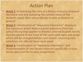 Action Plan
• Week 1: Establishing the idea of a library-resource-centered
literature unit and assessing the current views of the
students about their school library as well as libraries in
general
• Week 2: Introduction of “Awesome Extensions” display in
the classroom which featured print selections from the
school library that applied to themes covered by both novels
stylishly placed at the front of the room with signs and props
which will be changed before each lesson—meaning new
selections are offered twice each week
• Week 3: Continuation of “Awesome Extensions” and
implementation of one library resource specifically in each
lesson plan and the in-class assignments
 