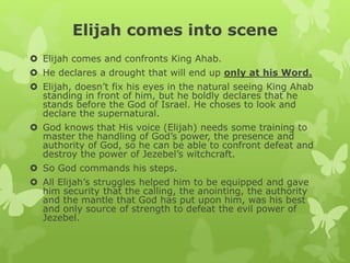 Elijah comes into scene
 Elijah comes and confronts King Ahab.
 He declares a drought that will end up only at his Word.
 Elijah, doesn’t fix his eyes in the natural seeing King Ahab
standing in front of him, but he boldly declares that he
stands before the God of Israel. He choses to look and
declare the supernatural.
 God knows that His voice (Elijah) needs some training to
master the handling of God’s power, the presence and
authority of God, so he can be able to confront defeat and
destroy the power of Jezebel’s witchcraft.
 So God commands his steps.
 All Elijah’s struggles helped him to be equipped and gave
him security that the calling, the anointing, the authority
and the mantle that God has put upon him, was his best
and only source of strength to defeat the evil power of
Jezebel.
 