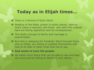 Today as in Elijah times…
 There is a famine of God’s Word.
 Reading of the Bible, prayer in public places, naming
God’s name is banned; and those who defy this ungodly
laws are facing opposition and its consequences .
 The Godly concept of family and marriage is
downtrodden
 But God is releasing His Prophetic Word through those
who as Elijah, are willing to isolated themselves with
God to be able to listen what God has to say.
 God wants to train His people.
 He needs more Seers that can be able to see and hear
His voice and be willing to deliver it unto others.
 