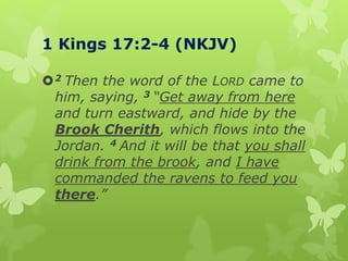 1 Kings 17:2-4 (NKJV)
2 Then the word of the LORD came to
him, saying, 3 “Get away from here
and turn eastward, and hide by the
Brook Cherith, which flows into the
Jordan. 4 And it will be that you shall
drink from the brook, and I have
commanded the ravens to feed you
there.”
 