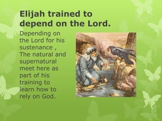 Elijah trained to
depend on the Lord.
Depending on
the Lord for his
sustenance ,
The natural and
supernatural
meet here as
part of his
training to
learn how to
rely on God.
 