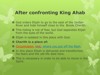 After confronting King Ahab
 God orders Elijah to go to the east of the Jordan
River and hide himself close to the Brook Cherith.
 This hiding is not of fear, but God separates Elijah
from the eyes of the world.
 Elijah is isolated in this place with God.
 Cherith is a place of:
 Circumcision, test, where you put off the flesh.
 In this place Elijah is delivered and transformed,
his fears and the old life died here.
 This is necessary in order to be able to move in the
Spirit.
 