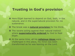 Trusting in God’s provision
 Here Elijah learned to depend on God, both, in the
natural, and in the supernatural provision for his
sustenance.
 The brook was a natural provision for his thirst.
 The ravens acting against their natural instinct
where supernaturally ordered by God to feed
Elijah.
 At the same time, all his religious ideas were
challenged in this place, his mind was been
transformed as he was leaning on the Lord.
 