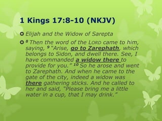 1 Kings 17:8-10 (NKJV)
 Elijah and the Widow of Sarepta
 8 Then the word of the LORD came to him,
saying, 9 “Arise, go to Zarephath, which
belongs to Sidon, and dwell there. See, I
have commanded a widow there to
provide for you.” 10 So he arose and went
to Zarephath. And when he came to the
gate of the city, indeed a widow was
there gathering sticks. And he called to
her and said, “Please bring me a little
water in a cup, that I may drink.”
 