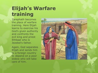 Elijah’s Warfare
training
Zarephath becomes
the place of warfare
training. Here Elijah
learns to exercise his
God’s given authority
and confronts the
evil king and priest
Ethbaal who is
Jezebel's father.
Again, God separates
Elijah and sends him
to a foreign country
to depend on a poor
widow who will take
care of him.
 