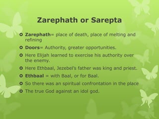 Zarephath or Sarepta
 Zarephath= place of death, place of melting and
refining
 Doors= Authority, greater opportunities.
 Here Elijah learned to exercise his authority over
the enemy.
 Here Ethbaal, Jezebel’s father was king and priest.
 Ethbaal = with Baal, or for Baal.
 So there was an spiritual confrontation in the place
 The true God against an idol god.
 
