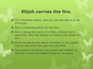 Elijah carries the fire.
 The Sidonean widow, and her son are about to die
of hunger.
 She is collecting sticks for the fire.
 She is doing the work of a child, children don’t
carry fire; only the Father or mother will kindle the
fire.
 Elijah comes as the father of Israel, to be trained
how to call down fire upon the sacrifice.
 The widow’s sacrifice is accepted and kindled by
the fire of God that Elijah brings to her place.
 