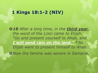 1 Kings 18:1-2 (NIV)
18 After a long time, in the third year,
the word of the LORD came to Elijah:
“Go and present yourself to Ahab, and
I will send rain on the land.” 2 So
Elijah went to present himself to Ahab.
Now the famine was severe in Samaria,
 