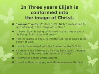 In Three years Elijah is
conformed into
the image of Christ.
 3 means “conform”. Rom 8:29b NKJV “predestined to
be conformed to the image of His Son.”
 In here, Elijah is being conformed in the three areas of
his being: Spirit, soul and body.
 Here he learns to obey, to imitate God, he is called to be
a copy of God.
 His spirit is enriched with the freedom of God’s Spirit.
 His mind is transformed so he may have God’s thoughts.
(1 Cor 2:16 “But we have the mind of Christ”)
 His emotions come under control.
 His will suffered change, isn’t there anymore, God’s is.
 