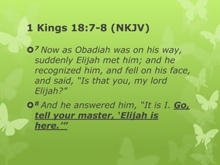 1 Kings 18:7-8 (NKJV)
7 Now as Obadiah was on his way,
suddenly Elijah met him; and he
recognized him, and fell on his face,
and said, “Is that you, my lord
Elijah?”
8 And he answered him, “It is I. Go,
tell your master, ‘Elijah is
here.’”
 