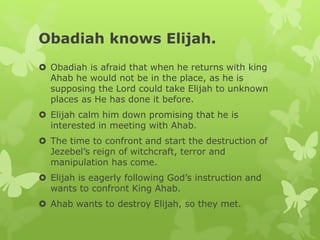 Obadiah knows Elijah.
 Obadiah is afraid that when he returns with king
Ahab he would not be in the place, as he is
supposing the Lord could take Elijah to unknown
places as He has done it before.
 Elijah calm him down promising that he is
interested in meeting with Ahab.
 The time to confront and start the destruction of
Jezebel’s reign of witchcraft, terror and
manipulation has come.
 Elijah is eagerly following God’s instruction and
wants to confront King Ahab.
 Ahab wants to destroy Elijah, so they met.
 
