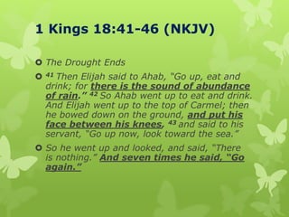 1 Kings 18:41-46 (NKJV)
 The Drought Ends
 41 Then Elijah said to Ahab, “Go up, eat and
drink; for there is the sound of abundance
of rain.” 42 So Ahab went up to eat and drink.
And Elijah went up to the top of Carmel; then
he bowed down on the ground, and put his
face between his knees, 43 and said to his
servant, “Go up now, look toward the sea.”
 So he went up and looked, and said, “There
is nothing.” And seven times he said, “Go
again.”
 
