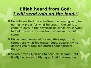 Elijah heard from God:
I will send rain on the land.”
 He believes God, he visualizes the coming rain, he
earnestly prays for what he sees in the spirit to
come to pass in the physical; he sends his servant
to look towards the sea from where rain should
come.
 His servant comes with a negative report, he
cannot see what his master sees, apparently he
doesn’t really care too much about spiritual
things.
 Seven times Elijah had to send his servant until
finally he comes notifying a cloud in formation.
 
