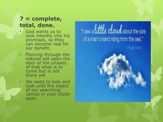 7 = complete,
total, done.
• God wants us to
look intently into his
promises, so they
can become real for
our benefit.
• Piercing through the
natural will open the
door of the unseen,
of that what is to
come but is not
there yet
• We need to look and
look until the object
of our searching
comes in your vision
span.
 