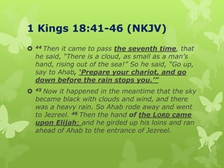 1 Kings 18:41-46 (NKJV)
 44 Then it came to pass the seventh time, that
he said, “There is a cloud, as small as a man’s
hand, rising out of the sea!” So he said, “Go up,
say to Ahab, ‘Prepare your chariot, and go
down before the rain stops you.’”
 45 Now it happened in the meantime that the sky
became black with clouds and wind, and there
was a heavy rain. So Ahab rode away and went
to Jezreel. 46 Then the hand of the LORD came
upon Elijah; and he girded up his loins and ran
ahead of Ahab to the entrance of Jezreel.
 